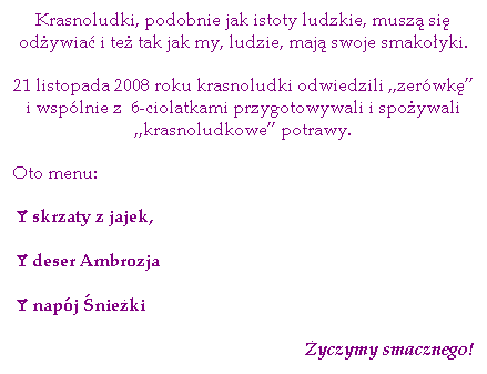 Pole tekstowe: Krasnoludki, podobnie jak istoty ludzkie, musz� si� od�ywia� i te� tak jak my, ludzie, maj� swoje smako�yki.
21 listopada 2008 roku krasnoludki odwiedzili „zer�wk�” i wsp�lnie z&nbsp; 6-ciolatkami przygotowywali i&nbsp;spo�ywali „krasnoludkowe” potrawy.
Oto menu:
&aring;skrzaty z jajek,
&aring;deser Ambrozja
&aring;nap�j �nie�ki
�yczymy smacznego!
&nbsp;
